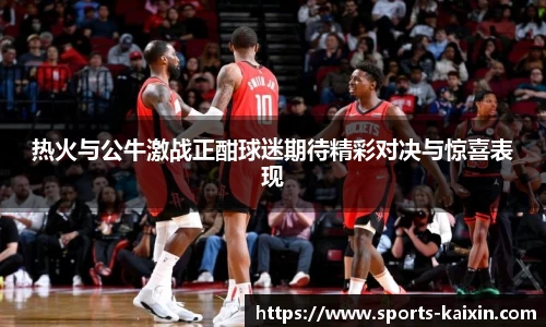 热火与公牛激战正酣球迷期待精彩对决与惊喜表现